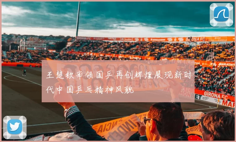 王楚钦率领国乒再创辉煌展现新时代中国乒乓精神风貌