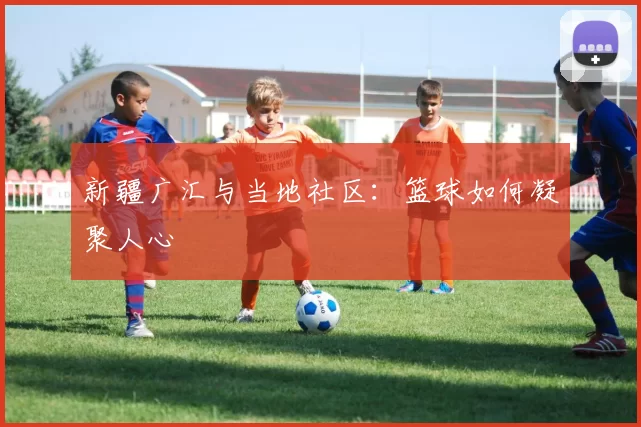 新疆广汇与当地社区：篮球如何凝聚人心