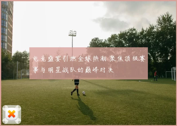 电竞盛宴引燃全球热潮 聚焦顶级赛事与明星战队的巅峰对决