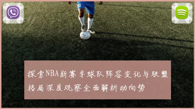 探索NBA新赛季球队阵容变化与联盟格局深度观察全面解析动向势
