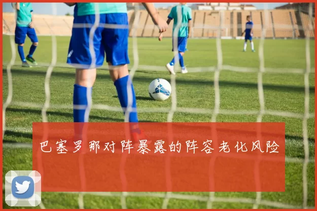 巴塞罗那对阵暴露的阵容老化风险