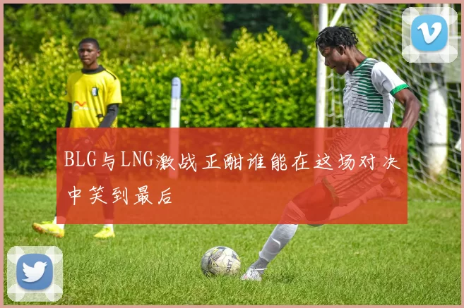 BLG与LNG激战正酣谁能在这场对决中笑到最后