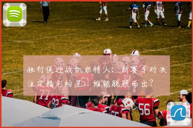 独行侠迎战凯尔特人：新赛季对决注定精彩纷呈，谁能脱颖而出？