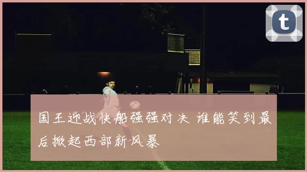 国王迎战快船强强对决 谁能笑到最后掀起西部新风暴