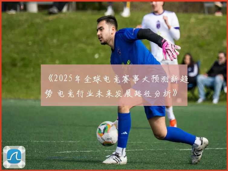 《2025年全球电竞赛事大预测新趋势 电竞行业未来发展路径分析》