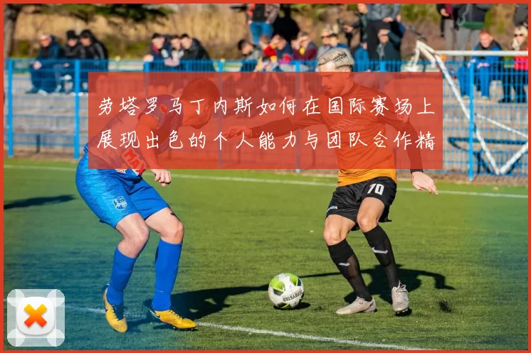 劳塔罗马丁内斯如何在国际赛场上展现出色的个人能力与团队合作精神