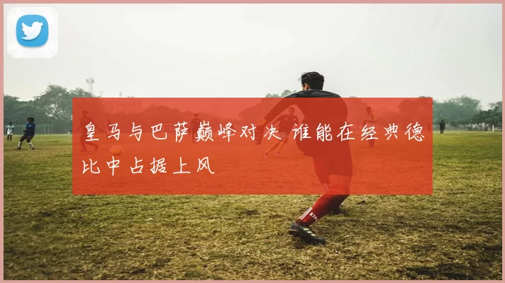 皇马与巴萨巅峰对决 谁能在经典德比中占据上风