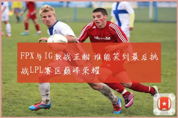 FPX与IG激战正酣 谁能笑到最后挑战LPL赛区巅峰荣耀