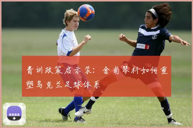 青训政策启示录：舍甫琴科如何重塑乌克兰足球体系