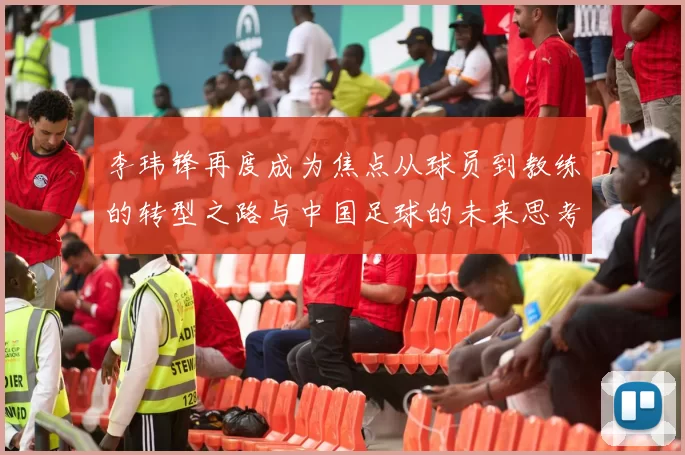 李玮锋再度成为焦点从球员到教练的转型之路与中国足球的未来思考