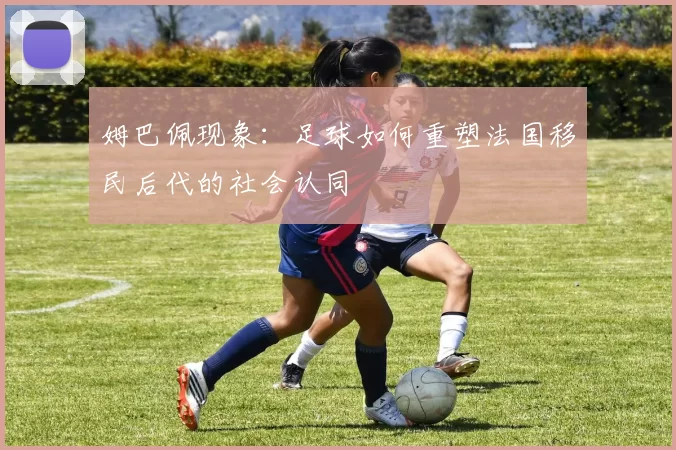 姆巴佩现象：足球如何重塑法国移民后代的社会认同