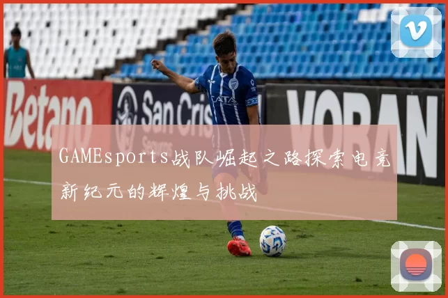 GAMEsports战队崛起之路探索电竞新纪元的辉煌与挑战