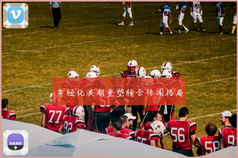 年轻化浪潮重塑转会传闻格局
