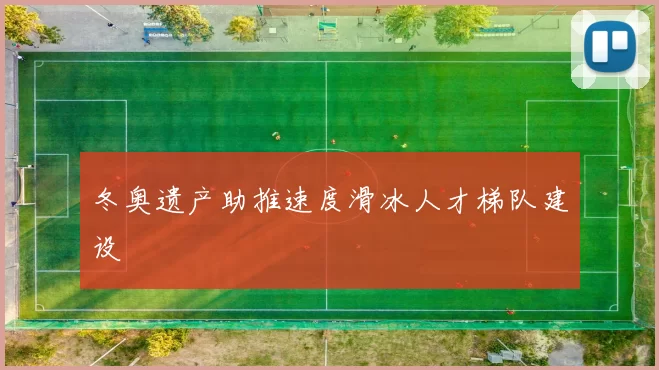 冬奥遗产助推速度滑冰人才梯队建设