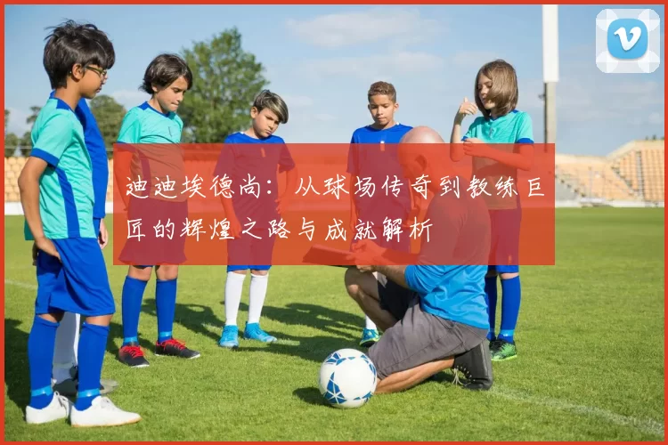 迪迪埃德尚：从球场传奇到教练巨匠的辉煌之路与成就解析