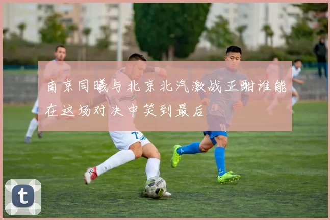 南京同曦与北京北汽激战正酣谁能在这场对决中笑到最后