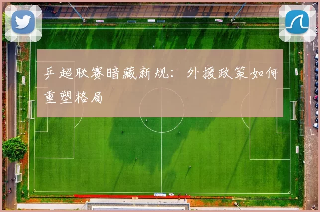 乒超联赛暗藏新规：外援政策如何重塑格局