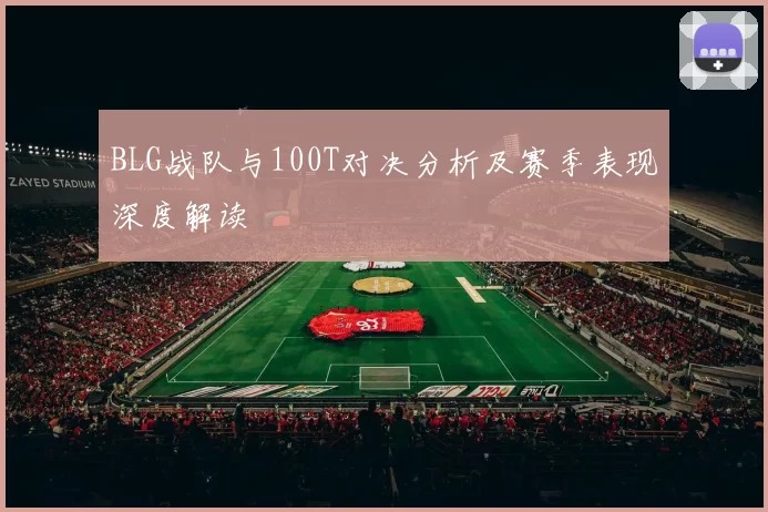 BLG战队与100T对决分析及赛季表现深度解读