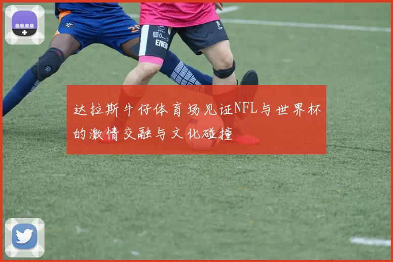 达拉斯牛仔体育场见证NFL与世界杯的激情交融与文化碰撞