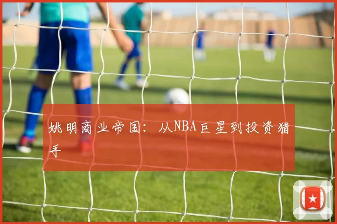 姚明商业帝国：从NBA巨星到投资猎手
