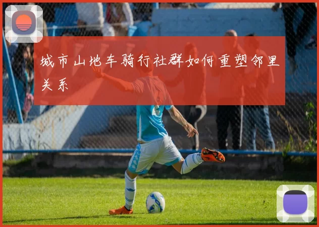 城市山地车骑行社群如何重塑邻里关系