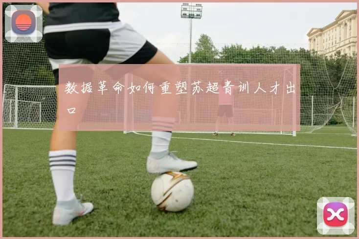 数据革命如何重塑苏超青训人才出口